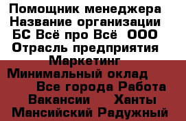 Помощник менеджера › Название организации ­ БС Всё про Всё, ООО › Отрасль предприятия ­ Маркетинг › Минимальный оклад ­ 25 000 - Все города Работа » Вакансии   . Ханты-Мансийский,Радужный г.